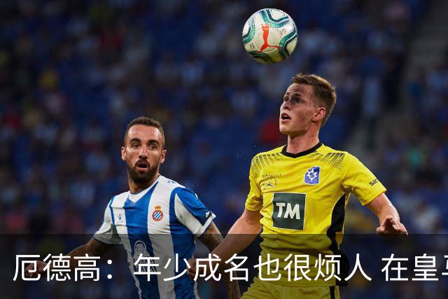 厄德高：年少成名也很烦人 在皇马目睹BBC很梦幻