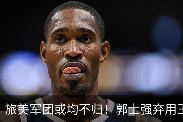旅美军团或均不归！郭士强弃用王俊杰寒人心 就看赵睿周琦状态了