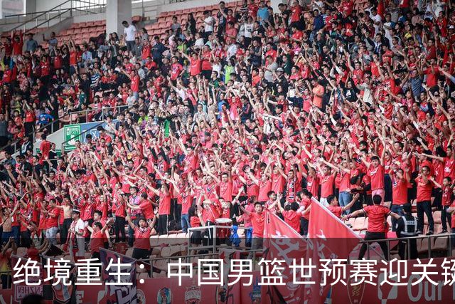 绝境重生：中国男篮世预赛迎关键第二阶段 拼搏定能破局