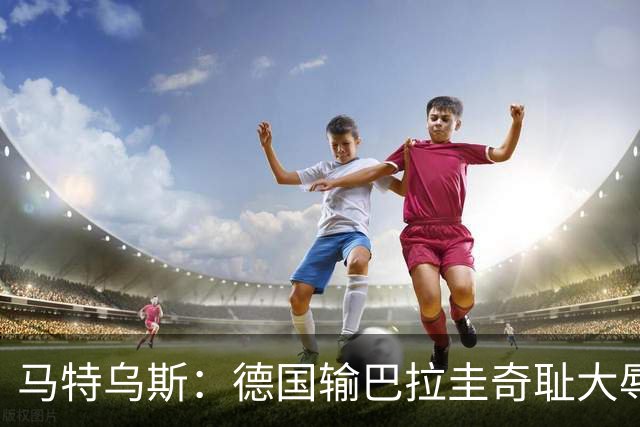 马特乌斯：德国输巴拉圭奇耻大辱，我们的处境不比意大利好多少